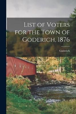 List of Voters for the Town of Goderich, 1876 [microform] (Paperback)