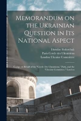 Memorandum on the Ukrainian Question in Its National Aspect; Comp. on Behalf of the "Cercle Des Ukrainiens," Paris, and the "Ukraine Committee," ...