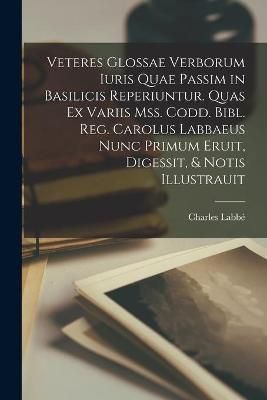 Veteres Glossae Verborum Iuris Quae Passim in Basilicis Reperiuntur. Quas Ex Variis Mss. Codd. Bibl. Reg. Carolus Labbaeus Nunc Primum Eruit, ...