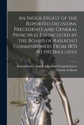 Index-digest of the Reported Decisions, Precedents and General Principles Enunciated by the Board of Railroad Commissioners From 1870 to 1911, ...