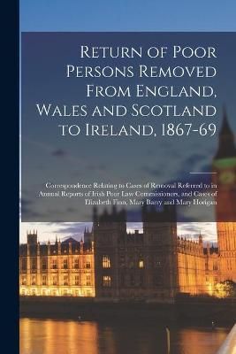 Return of Poor Persons Removed From England, Wales and Scotland to Ireland, 1867-69; Correspondence Relating to Cases of Removal Referred to in ...