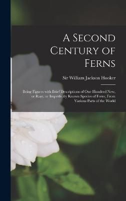 Second Century of Ferns; Being Figures With Brief Descriptions of One Hundred New, or Rare, or Imperfectly Known Species of Ferns; From Various ...