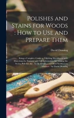 Polishes and Stains for Woods : how to Use and Prepare Them : Being a Complete Guide to Polishing Woodwork, With Directions for Staining and ...