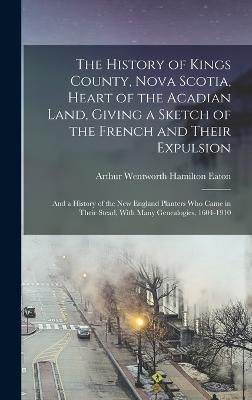 History of Kings County, Nova Scotia, Heart of the Acadian Land, Giving a Sketch of the French and Their Expulsion; and a History of the New ...
