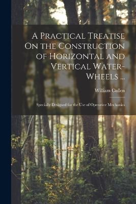 Practical Treatise On the Construction of Horizontal and Vertical Water-Wheels ...