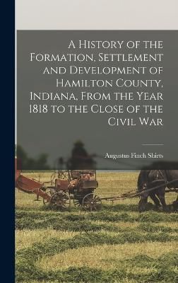 History of the Formation, Settlement and Development of Hamilton County, Indiana, From the Year 1818 to the Close of the Civil War