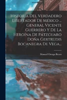 Historia Del Verdadero Libertador De México ... General Vicente Guerrero Y De La Heroína De Pátzcuaro Doña Gertrudis Bocanegra De Vega...