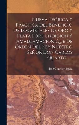 Nueva Teórica Y Práctica Del Beneficio De Los Metales De Oro Y Plata Por Fundicion Y Amalgamacion Que De Órden Del Rey Nuestro Señor Don ...