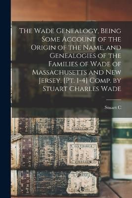 Wade Genealogy, Being Some Account of the Origin of the Name, and Genealogies of the Families of Wade of Massachusetts and New Jersey. [pt. 1-4] ...