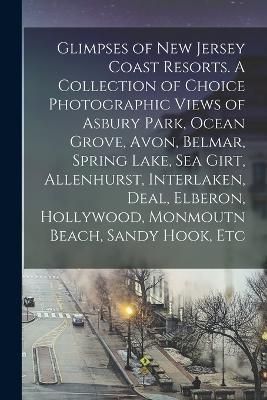 Glimpses of New Jersey Coast Resorts. A Collection of Choice Photographic Views of Asbury Park, Ocean Grove, Avon, Belmar, Spring Lake, Sea Girt, Alle