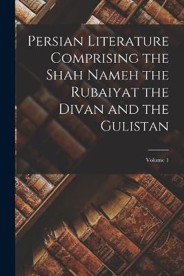 Persian Literature Comprising the Shah Nameh the Rubaiyat the Divan and the Gulistan; Volume 1