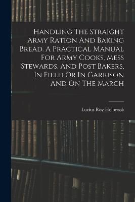 Handling The Straight Army Ration And Baking Bread. A Practical Manual For Army Cooks, Mess Stewards, And Post Bakers, In Field Or In Garrison ...