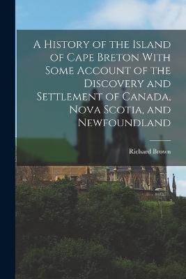 History of the Island of Cape Breton With Some Account of the Discovery and Settlement of Canada, Nova Scotia, and Newfoundland