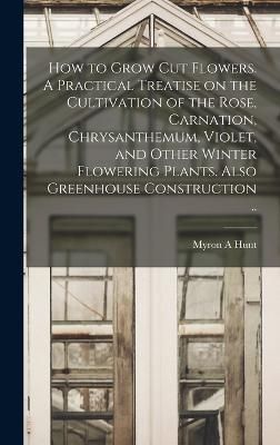 How to Grow cut Flowers. A Practical Treatise on the Cultivation of the Rose, Carnation, Chrysanthemum, Violet, and Other Winter Flowering ...
