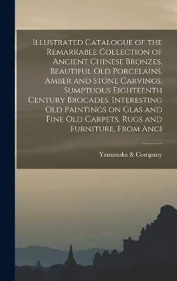 Illustrated Catalogue of the Remarkable Collection of Ancient Chinese Bronzes, Beautiful old Porcelains, Amber and Stone Carvings, Sumptuous ...