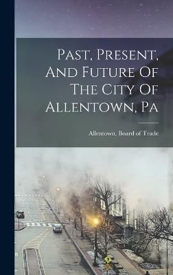 Past, Present, And Future Of The City Of Allentown, Pa 9781016438599