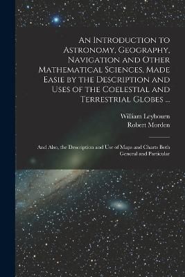 Introduction to Astronomy, Geography, Navigation and Other Mathematical Sciences, Made Easie by the Description and Uses of the Coelestial and ...