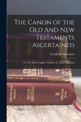 Canon of the Old And New Testaments Ascertained; or The Bible Complete Without the Apocrypha And