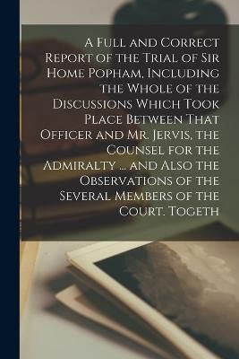 Full and Correct Report of the Trial of Sir Home Popham, Including the Whole of the Discussions Which Took Place Between That Officer and Mr. ...
