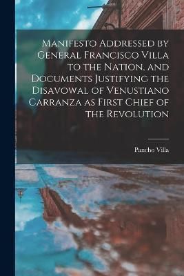 Manifesto Addressed by General Francisco Villa to the Nation, and Documents Justifying the Disavowal of Venustiano Carranza as First Chief of ...