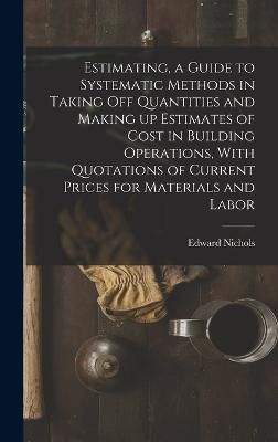 Estimating, a Guide to Systematic Methods in Taking off Quantities and Making up Estimates of Cost in Building Operations, With Quotations of ...