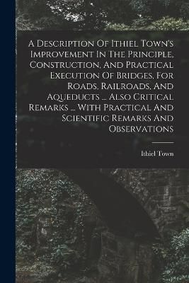 Description Of Ithiel Town's Improvement In The Principle, Construction, And Practical Execution Of Bridges, For Roads, Railroads, And Aqueducts ...