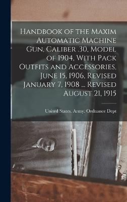 Handbook of the Maxim Automatic Machine Gun, Caliber .30, Model of 1904, With Pack Outfits and Accessories, June 15, 1906, Revised January 7, ...