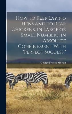 How to Keep Laying Hens and to Rear Chickens, in Large or Small Numbers, in Absolute Confinement With "perfect Success."