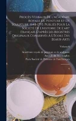 Procès-verbaux de l'Académie royale de peinture et de sculpture, 1648-1793. Publiés pour la Société de l'histoire de l'art français ...