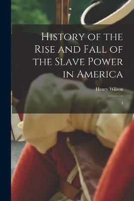 History of the Rise and Fall of the Slave Power in America By Wilson