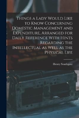 Things a Lady Would Like to Know Concerning Domestic Management and Expenditure, Arranged for Daily Reference With Hints Regarding the ...