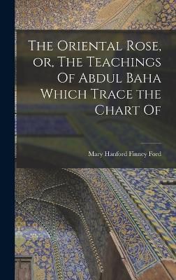 Oriental Rose, or, The Teachings Of Abdul Baha Which Trace the Chart Of