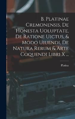 B. Platinae Cremonensis, De Honesta Uoluptate, De Ratione Uictus, & Modo Uiuendi, De Natura Rerum & Arte Coquendi Libri X ...