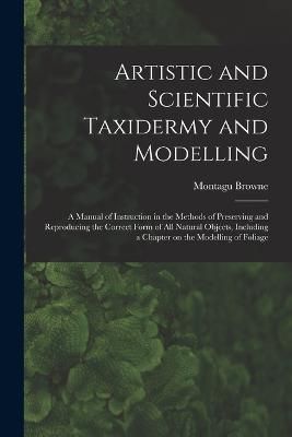 Artistic and Scientific Taxidermy and Modelling; a Manual of Instruction in the Methods of Preserving and Reproducing the Correct Form of all ...
