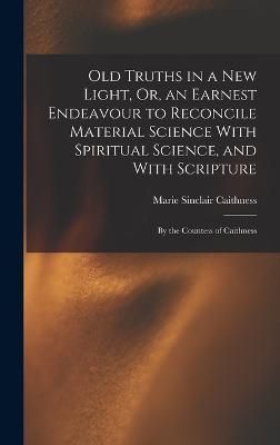 Old Truths in a New Light, Or, an Earnest Endeavour to Reconcile Material Science With Spiritual Science, and With Scripture