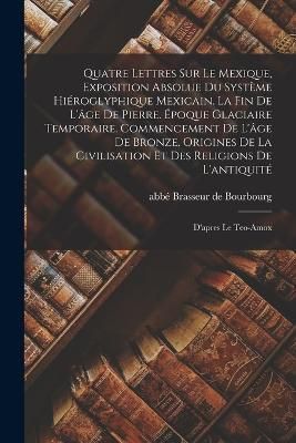 Quatre lettres sur le Mexique, exposition absolue du système hiéroglyphique mexicain. La fin de l'âge de pierre. Époque glaciaire ...