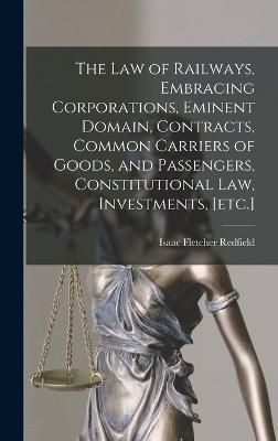 law of Railways, Embracing Corporations, Eminent Domain, Contracts, Common Carriers of Goods, and Passengers, Constitutional law, Investments, [etc.]