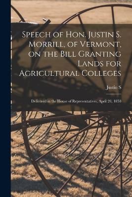 Speech of Hon. Justin S. Morrill, of Vermont, on the Bill Granting Lands for Agricultural Colleges; Delivered in the House of Representatives, ...