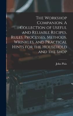 Workshop Companion. A Collection of Useful and Reliable Recipes, Rules, Processes, Methods, Wrinkles, and Practical Hints for the Household and ...