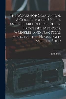 Workshop Companion. A Collection of Useful and Reliable Recipes, Rules, Processes, Methods, Wrinkles, and Practical Hints for the Household and ...