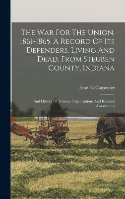 War For The Union, 1861-1865. A Record Of Its Defenders, Living And Dead, From Steuben County, Indiana; And History Of Veteran Organizations And ...