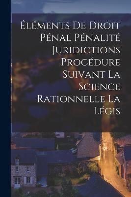 Éléments de Droit Pénal Pénalité Juridictions Procédure Suivant la Science Rationnelle la Légis