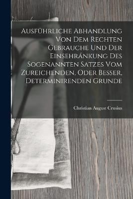 Ausführliche Abhandlung Von Dem Rechten Gebrauche Und Der Einsehránkung Des Sogenannten Satzes Vom Zureichenden, Oder Besser, Determinirenden Grunde