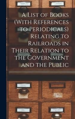 List of Books (With References to Periodicals) Relating to Railroads in Their Relation to the Government and the Public