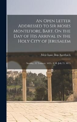Open Letter Addressed to Sir Moses Montefiore, Bart. On the Day of His Arrival in the Holy City of Jerusalem