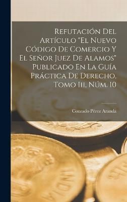 Refutación Del Artículo "El Nuevo Código De Comercio Y El Señor Juez De Alamos" Publicado En La Guía Práctica De Derecho, Tomo Iii, Núm. 10