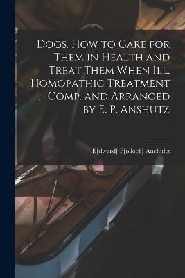 Dogs. How to Care for Them in Health and Treat Them When ill. Homopathic Treatment ... Comp. and Arranged by E. P. Anshutz