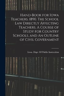 Hand-book for Iowa Teachers. 1890. The School law Directly Affecting Teachers, A Course of Study for Country Schools, and An Outline of Civil ...