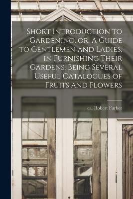 Short Introduction to Gardening, or, A Guide to Gentlemen and Ladies, in Furnishing Their Gardens, Being Several Useful Catalogues of Fruits and ...