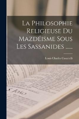 Philosophie Religieuse Du Mazdéisme Sous Les Sassanides ......